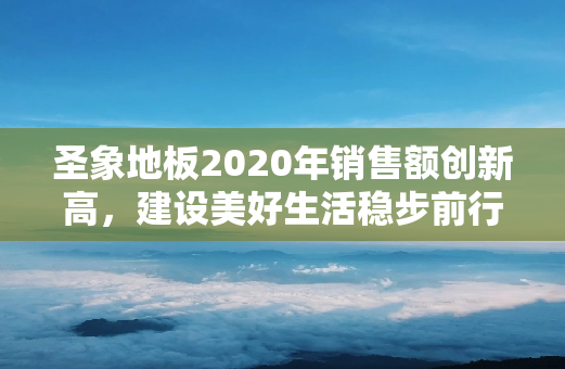 圣象地板2020年销售额创新高，建设美好生活稳步前行